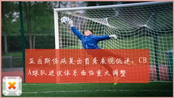 亚当斯伤病复出首秀表现低迷，CBA球队进攻体系面临重大调整