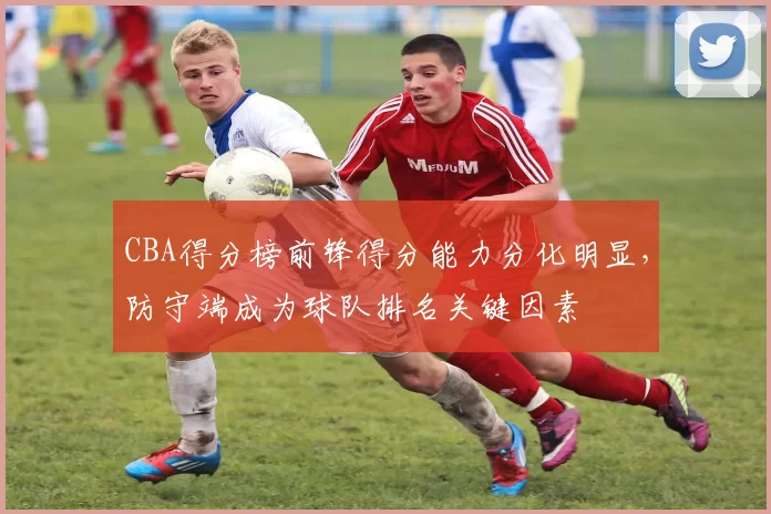 CBA得分榜前锋得分能力分化明显，防守端成为球队排名关键因素