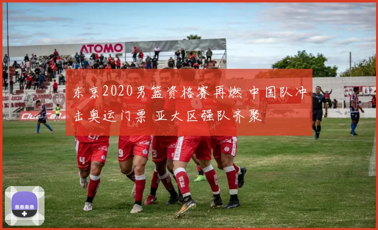 东京2020男篮资格赛再燃 中国队冲击奥运门票 亚大区强队齐聚