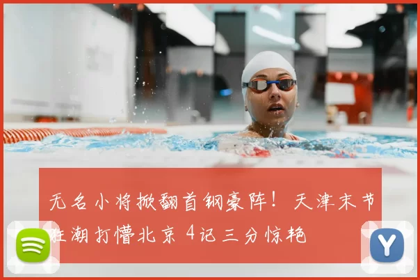 无名小将掀翻首钢豪阵！天津末节狂潮打懵北京 4记三分惊艳