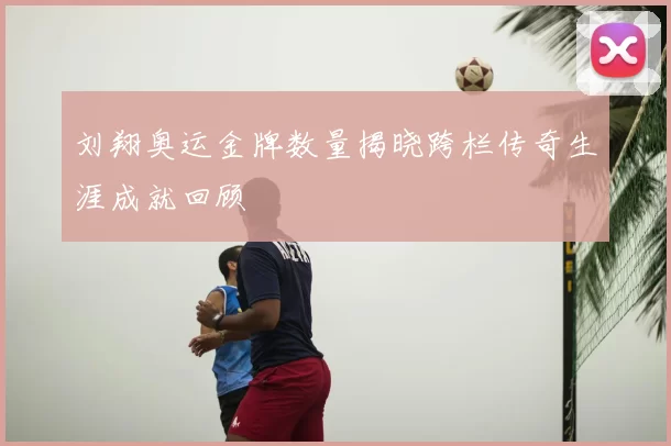 刘翔奥运金牌数量揭晓跨栏传奇生涯成就回顾