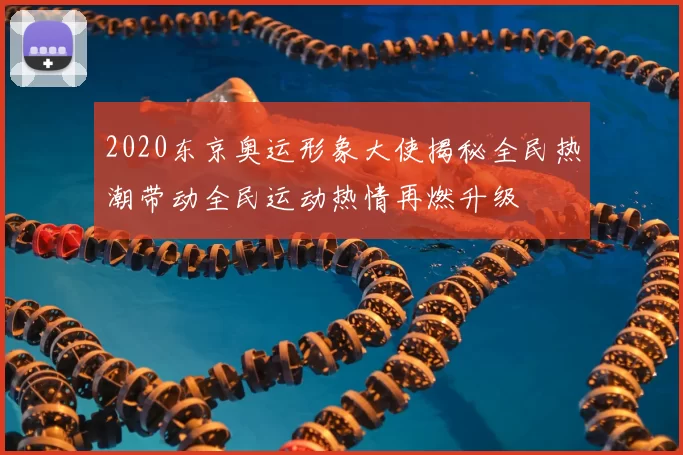 2020东京奥运形象大使揭秘全民热潮带动全民运动热情再燃升级