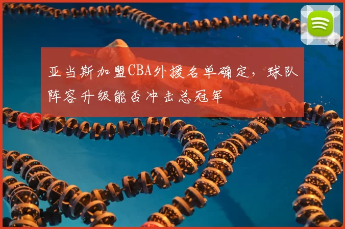 亚当斯加盟CBA外援名单确定,球队阵容升级能否冲击总冠军