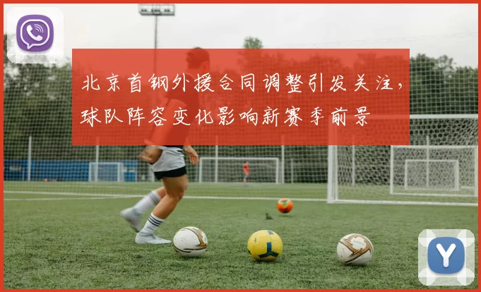 北京首钢外援合同调整引发关注，球队阵容变化影响新赛季前景
