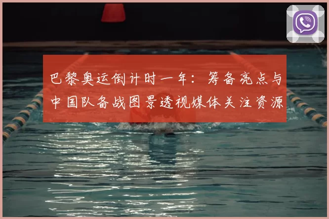 巴黎奥运倒计时一年：筹备亮点与中国队备战图景透视媒体关注资源保障