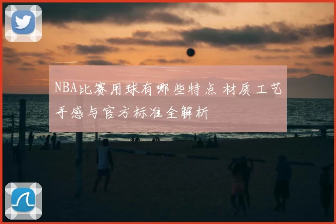NBA比赛用球有哪些特点 材质工艺手感与官方标准全解析
