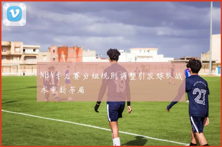 NBA季后赛分组规则调整引发球队战术重新布局