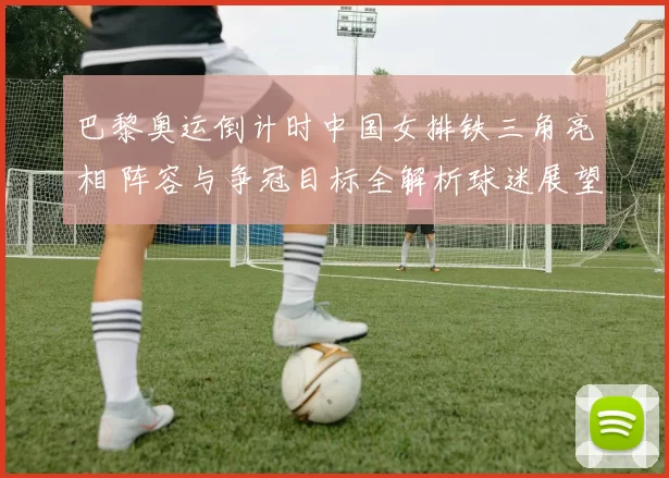 巴黎奥运倒计时中国女排铁三角亮相 阵容与争冠目标全解析球迷展望