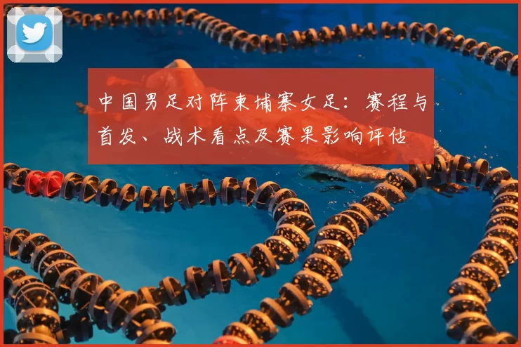 中国男足对阵柬埔寨女足：赛程与首发、战术看点及赛果影响评估