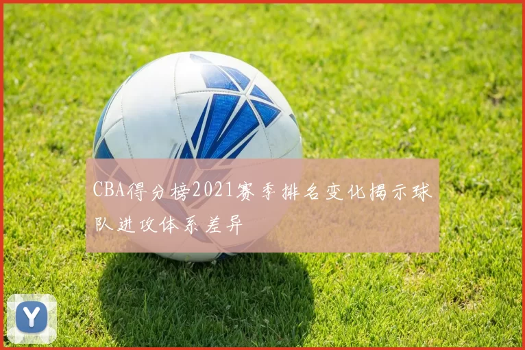 CBA得分榜2021赛季排名变化揭示球队进攻体系差异