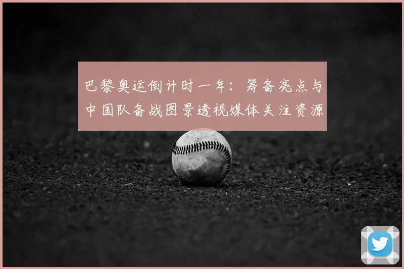 巴黎奥运倒计时一年：筹备亮点与中国队备战图景透视媒体关注资源保障