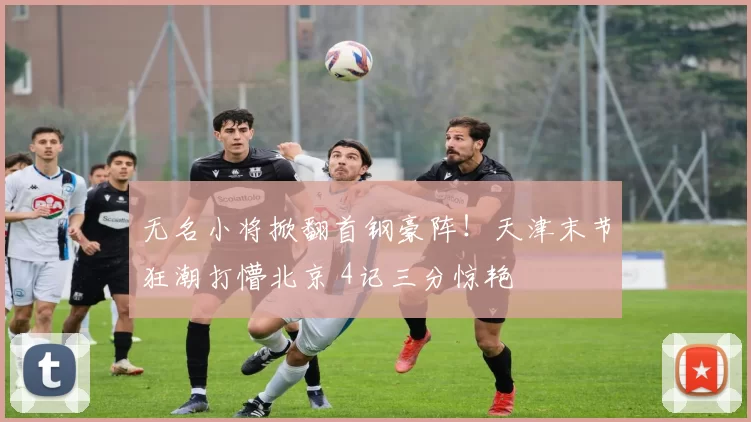 无名小将掀翻首钢豪阵！天津末节狂潮打懵北京 4记三分惊艳