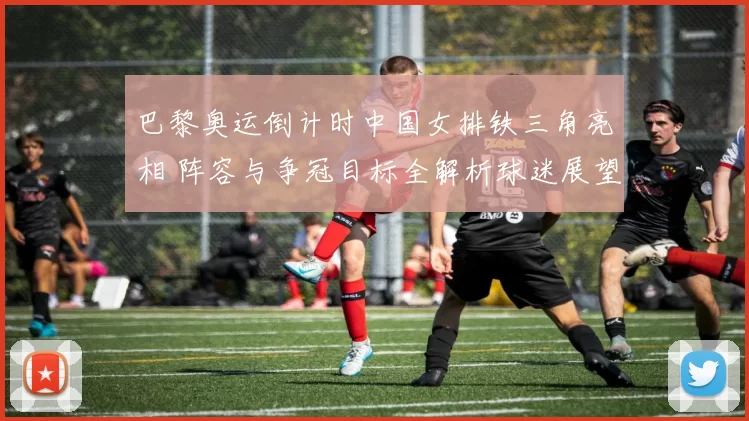 巴黎奥运倒计时中国女排铁三角亮相 阵容与争冠目标全解析球迷展望