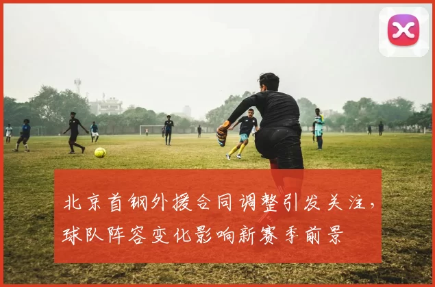 北京首钢外援合同调整引发关注，球队阵容变化影响新赛季前景