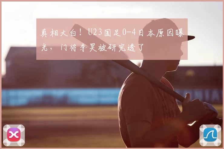 真相大白!U23国足0-4日本原因曝光,门将李昊被研究透了