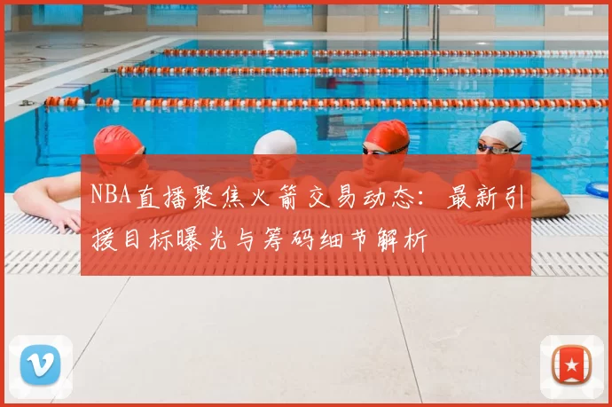 NBA直播聚焦火箭交易动态：最新引援目标曝光与筹码细节解析