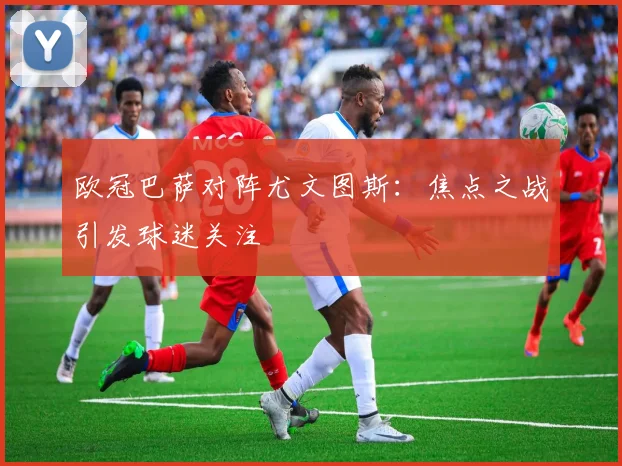 欧冠巴萨对阵尤文图斯：焦点之战引发球迷关注