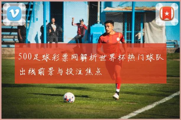 500足球彩票网解析世界杯热门球队出线前景与投注焦点