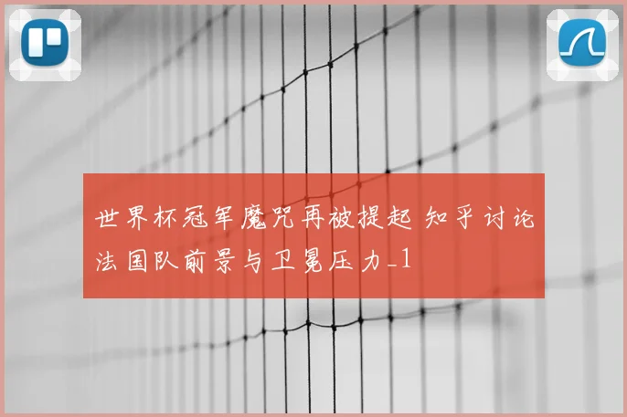世界杯冠军魔咒再被提起 知乎讨论法国队前景与卫冕压力_1