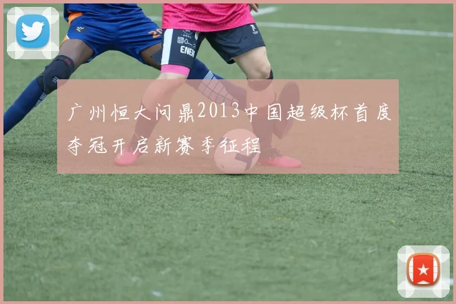 广州恒大问鼎2013中国超级杯首度夺冠开启新赛季征程