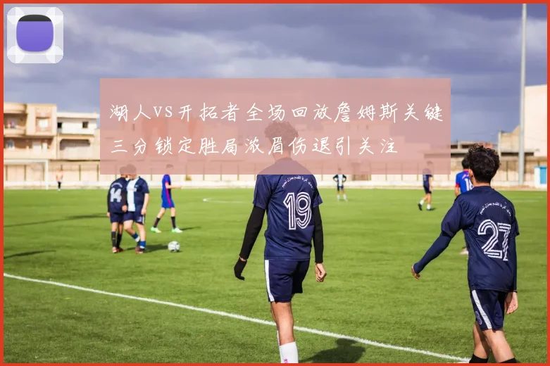 湖人vs开拓者全场回放詹姆斯关键三分锁定胜局浓眉伤退引关注