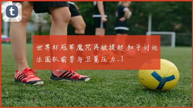 世界杯冠军魔咒再被提起 知乎讨论法国队前景与卫冕压力_1