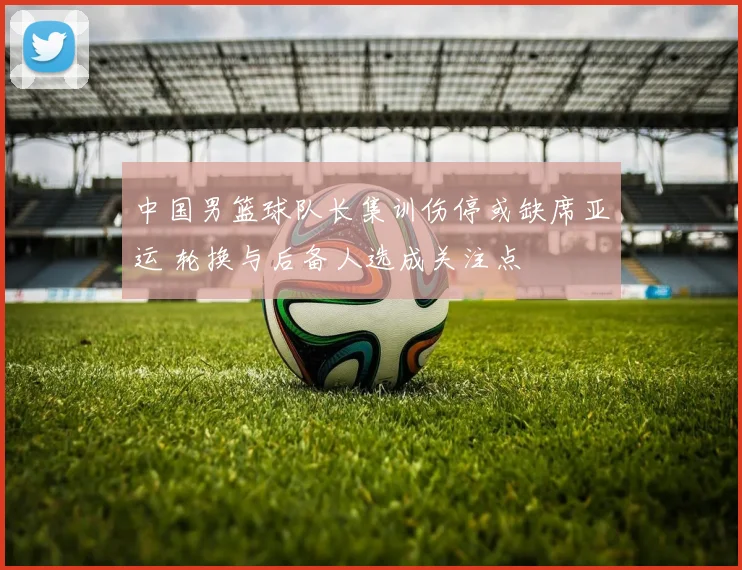 中国男篮球队长集训伤停或缺席亚运 轮换与后备人选成关注点