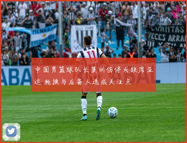 中国男篮球队长集训伤停或缺席亚运 轮换与后备人选成关注点