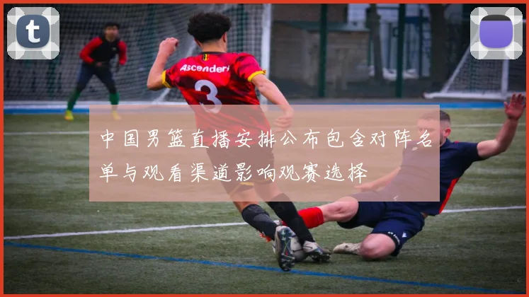 中国男篮直播安排公布包含对阵名单与观看渠道影响观赛选择