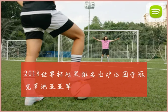 2018世界杯结果排名出炉法国夺冠克罗地亚亚军